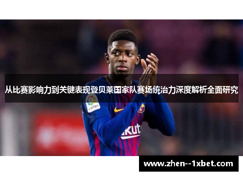 从比赛影响力到关键表现登贝莱国家队赛场统治力深度解析全面研究